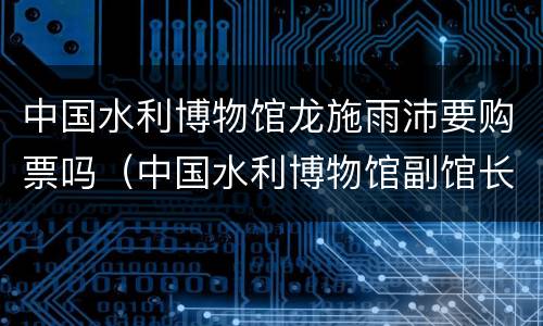 中国水利博物馆龙施雨沛要购票吗（中国水利博物馆副馆长）