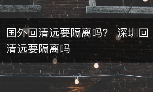 国外回清远要隔离吗？ 深圳回清远要隔离吗