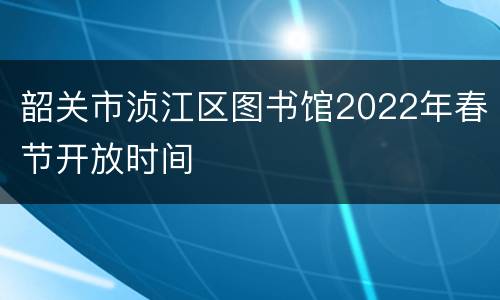 韶关市浈江区图书馆2022年春节开放时间