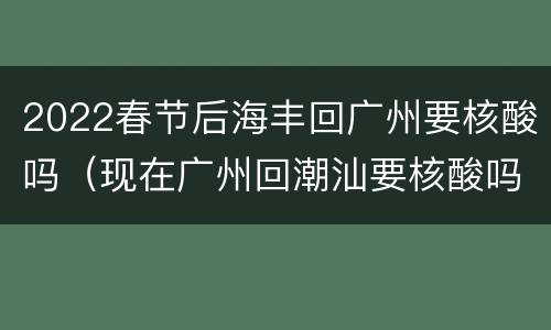2022春节后海丰回广州要核酸吗（现在广州回潮汕要核酸吗）
