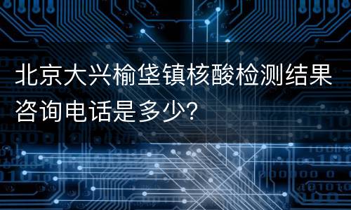 北京大兴榆垡镇核酸检测结果咨询电话是多少？
