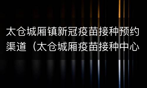 太仓城厢镇新冠疫苗接种预约渠道（太仓城厢疫苗接种中心电话）
