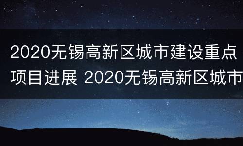 2020无锡高新区城市建设重点项目进展 2020无锡高新区城市建设重点项目进展情况