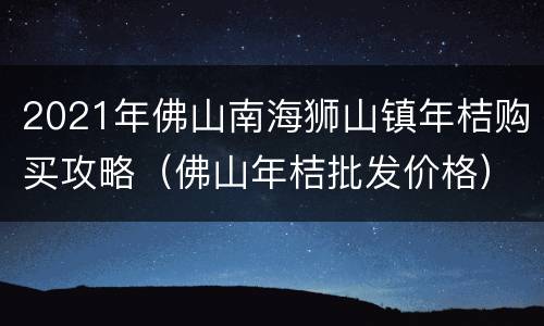 2021年佛山南海狮山镇年桔购买攻略（佛山年桔批发价格）