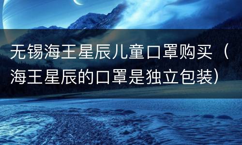 无锡海王星辰儿童口罩购买（海王星辰的口罩是独立包装）