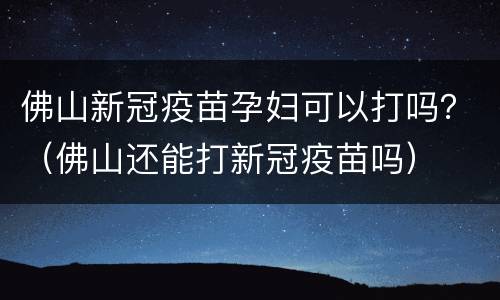 佛山新冠疫苗孕妇可以打吗？（佛山还能打新冠疫苗吗）