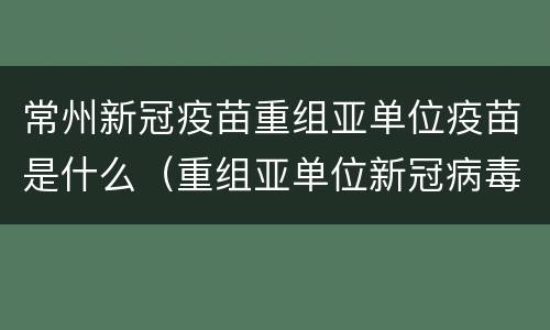 常州新冠疫苗重组亚单位疫苗是什么（重组亚单位新冠病毒疫苗的接种）