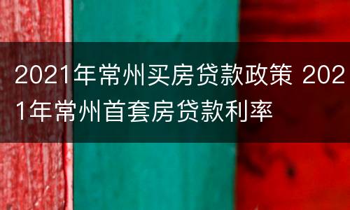 2021年常州买房贷款政策 2021年常州首套房贷款利率