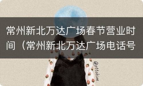 常州新北万达广场春节营业时间（常州新北万达广场电话号码）