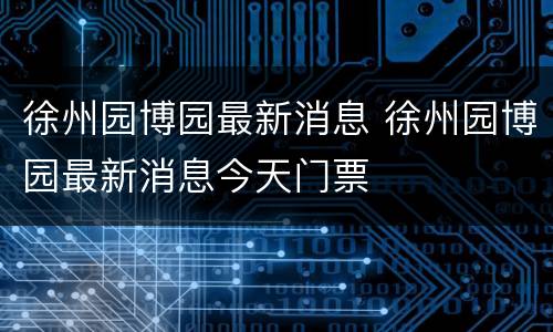 徐州园博园最新消息 徐州园博园最新消息今天门票