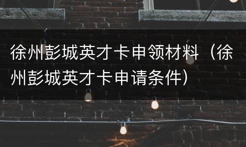 徐州彭城英才卡申领材料（徐州彭城英才卡申请条件）