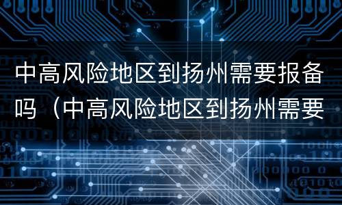 中高风险地区到扬州需要报备吗（中高风险地区到扬州需要报备吗最新）