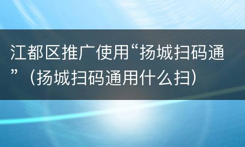 江都区推广使用“扬城扫码通”（扬城扫码通用什么扫）