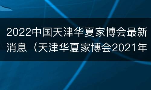 2022中国天津华夏家博会最新消息（天津华夏家博会2021年时间表）