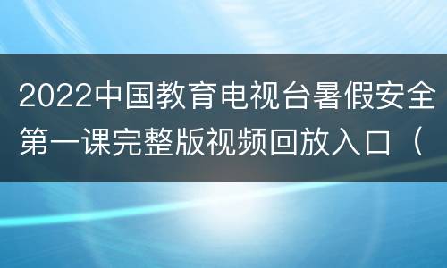 2022中国教育电视台暑假安全第一课完整版视频回放入口（随时看）