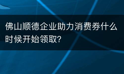 佛山顺德企业助力消费券什么时候开始领取？