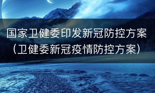 国家卫健委印发新冠防控方案（卫健委新冠疫情防控方案）