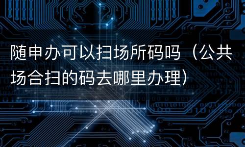 随申办可以扫场所码吗（公共场合扫的码去哪里办理）