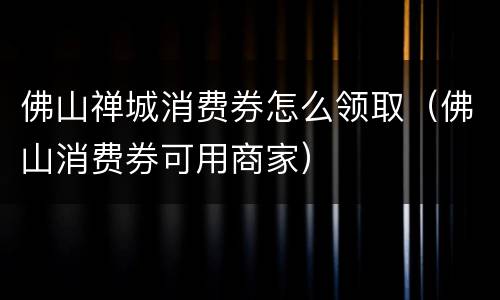 佛山禅城消费券怎么领取（佛山消费券可用商家）