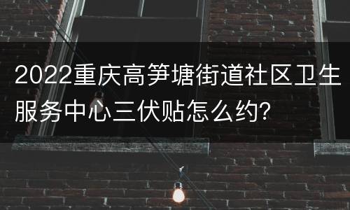 2022重庆高笋塘街道社区卫生服务中心三伏贴怎么约？