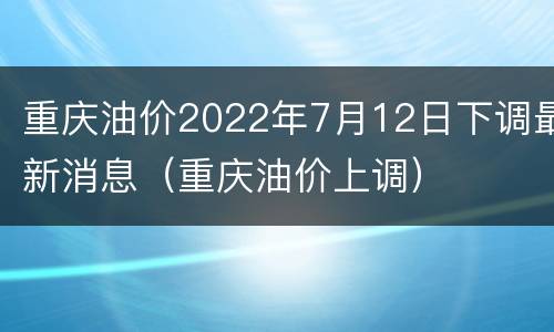 重庆油价2022年7月12日下调最新消息（重庆油价上调）