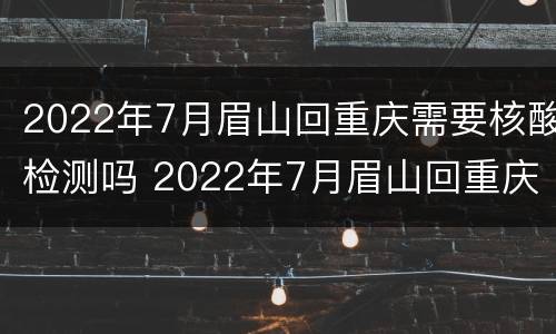 2022年7月眉山回重庆需要核酸检测吗 2022年7月眉山回重庆需要核酸检测吗现在