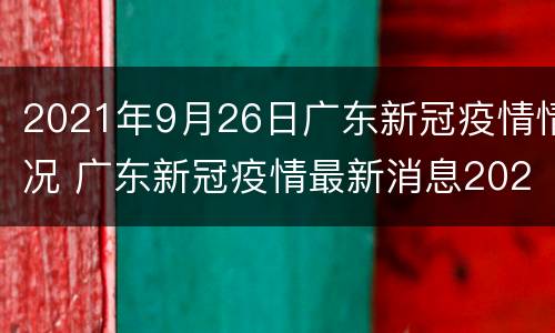 2021年9月26日广东新冠疫情情况 广东新冠疫情最新消息2021