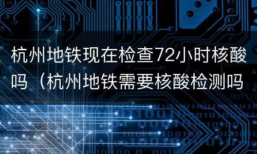 杭州地铁现在检查72小时核酸吗（杭州地铁需要核酸检测吗）