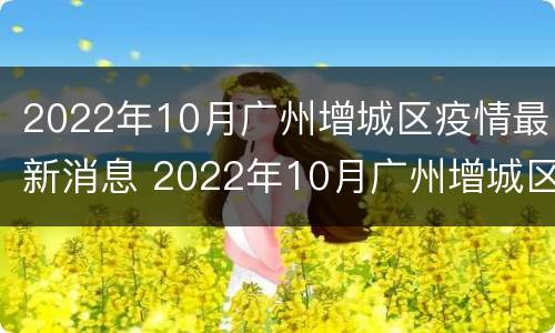 2022年10月广州增城区疫情最新消息 2022年10月广州增城区疫情最新消息视频