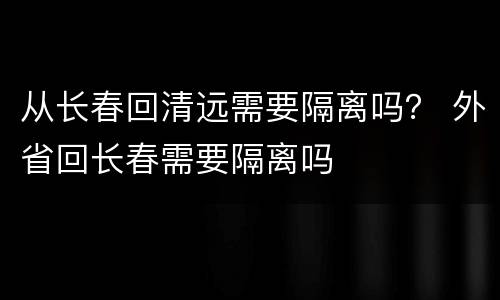 从长春回清远需要隔离吗？ 外省回长春需要隔离吗