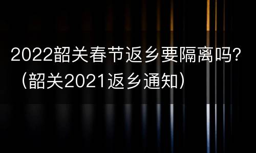 2022韶关春节返乡要隔离吗？（韶关2021返乡通知）