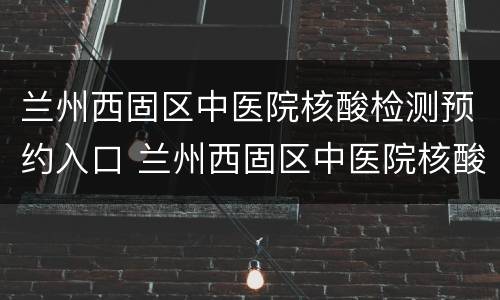 兰州西固区中医院核酸检测预约入口 兰州西固区中医院核酸检测预约入口在哪