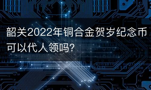 韶关2022年铜合金贺岁纪念币可以代人领吗？
