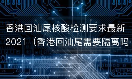 香港回汕尾核酸检测要求最新2021（香港回汕尾需要隔离吗）