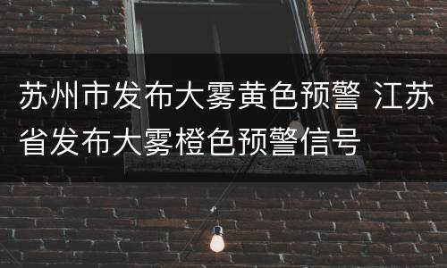苏州市发布大雾黄色预警 江苏省发布大雾橙色预警信号