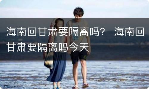 海南回甘肃要隔离吗？ 海南回甘肃要隔离吗今天