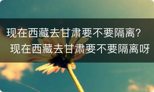 现在西藏去甘肃要不要隔离？ 现在西藏去甘肃要不要隔离呀
