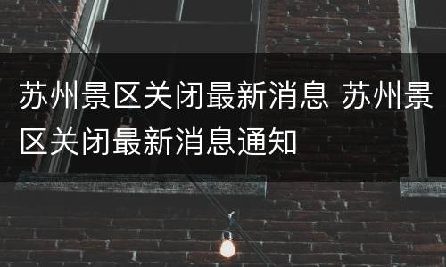 苏州景区关闭最新消息 苏州景区关闭最新消息通知