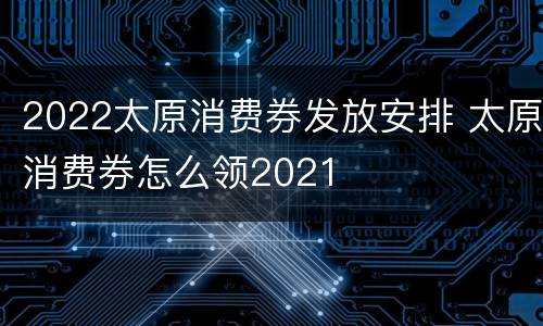 2022太原消费券发放安排 太原消费券怎么领2021