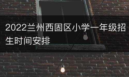 2022兰州西固区小学一年级招生时间安排