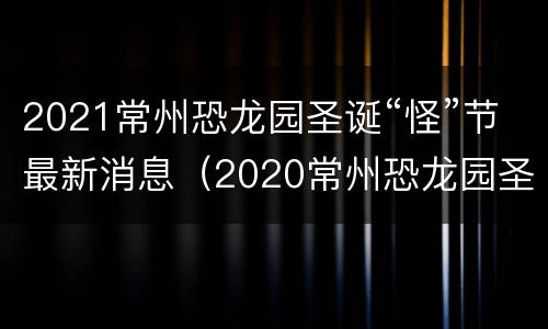 2021常州恐龙园圣诞“怪”节最新消息（2020常州恐龙园圣诞节）