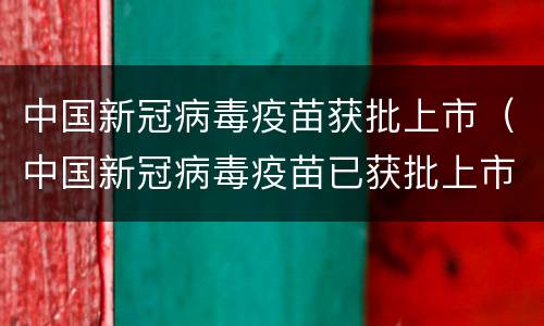 中国新冠病毒疫苗获批上市（中国新冠病毒疫苗已获批上市）