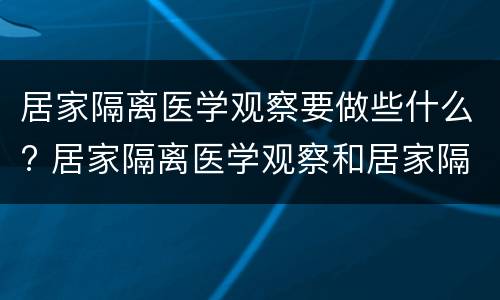 居家隔离医学观察要做些什么? 居家隔离医学观察和居家隔离的区别