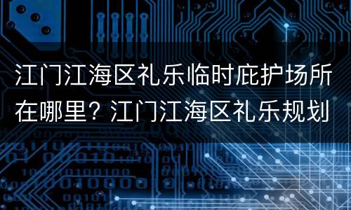 江门江海区礼乐临时庇护场所在哪里? 江门江海区礼乐规划图