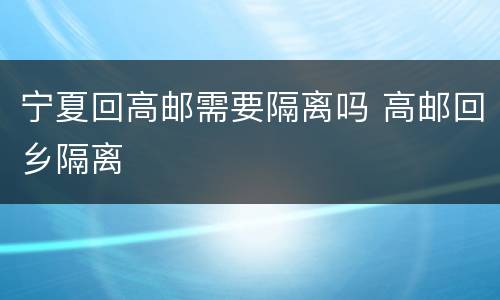 宁夏回高邮需要隔离吗 高邮回乡隔离