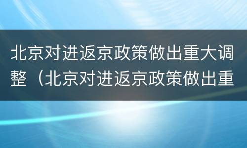 北京对进返京政策做出重大调整（北京对进返京政策做出重大调整决定）