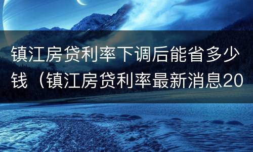 镇江房贷利率下调后能省多少钱（镇江房贷利率最新消息2021）