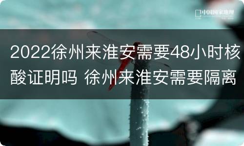 2022徐州来淮安需要48小时核酸证明吗 徐州来淮安需要隔离?