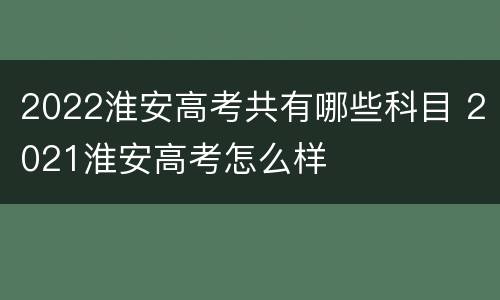 2022淮安高考共有哪些科目 2021淮安高考怎么样