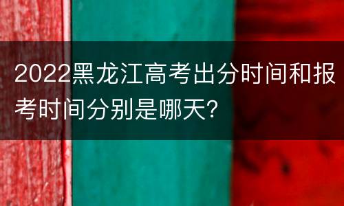 2022黑龙江高考出分时间和报考时间分别是哪天？